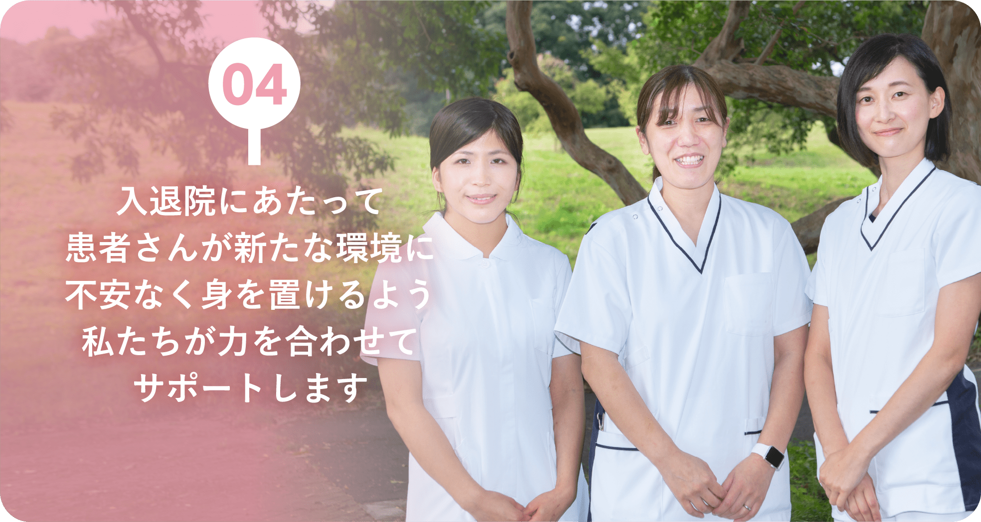 04：入退院にあたって患者さんが新たな環境に不安なく身を置けるよう私たちが力を合わせてサポートします